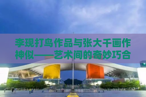 李现打鸟作品与张大千画作神似——艺术间的奇妙巧合