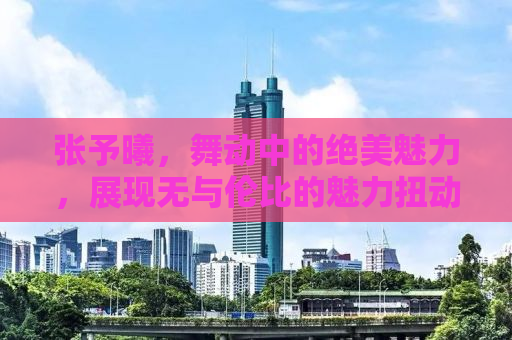 张予曦，舞动中的绝美魅力，展现无与伦比的魅力扭动