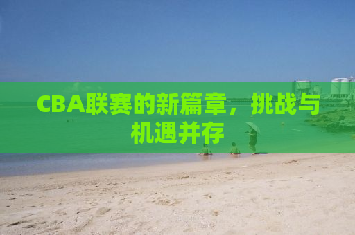 CBA联赛的新篇章，挑战与机遇并存