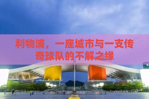 利物浦，一座城市与一支传奇球队的不解之缘