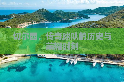 切尔西，传奇球队的历史与荣耀时刻