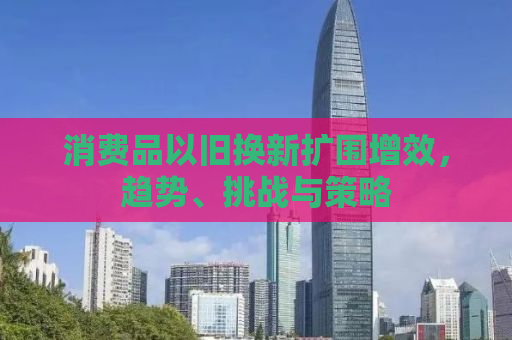 消费品以旧换新扩围增效，趋势、挑战与策略