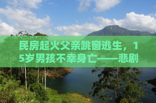民房起火父亲跳窗逃生，15岁男孩不幸身亡——悲剧背后的警示与反思