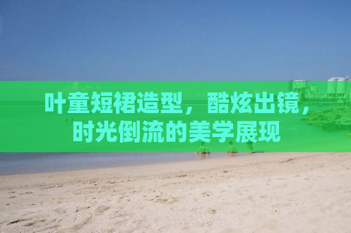 叶童短裙造型，酷炫出镜，时光倒流的美学展现