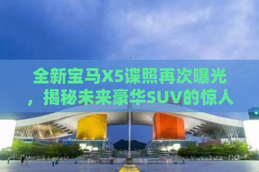 全新宝马X5谍照再次曝光，揭秘未来豪华SUV的惊人细节