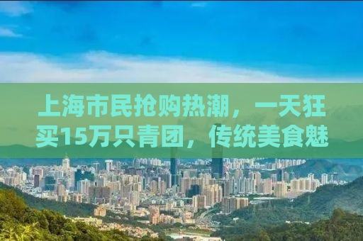 上海市民抢购热潮，一天狂买15万只青团，传统美食魅力无限