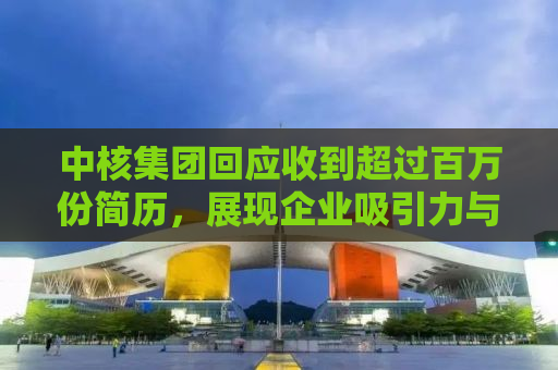 中核集团回应收到超过百万份简历，展现企业吸引力与人才需求