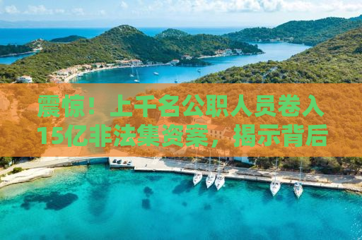 震惊！上千名公职人员卷入15亿非法集资案，揭示背后的惊人真相！