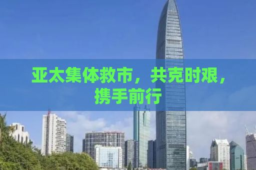 亚太集体救市，共克时艰，携手前行