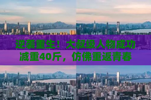 逆袭重生！大叔级人物成功减重40斤，仿佛重返青春时光，年轻20岁！