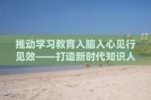 推动学习教育入脑入心见行见效——打造新时代知识人的自我修炼之路
