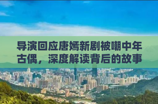 导演回应唐嫣新剧被嘲中年古偶，深度解读背后的故事