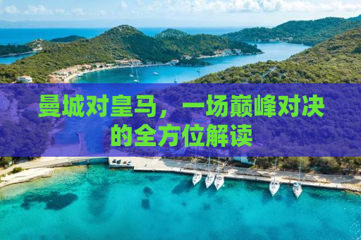 曼城对皇马，一场巅峰对决的全方位解读