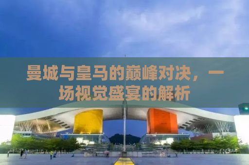 曼城与皇马的巅峰对决，一场视觉盛宴的解析