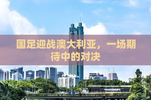 国足迎战澳大利亚，一场期待中的对决