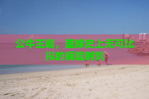 公牛王朝，篮球史上无可比拟的辉煌时刻