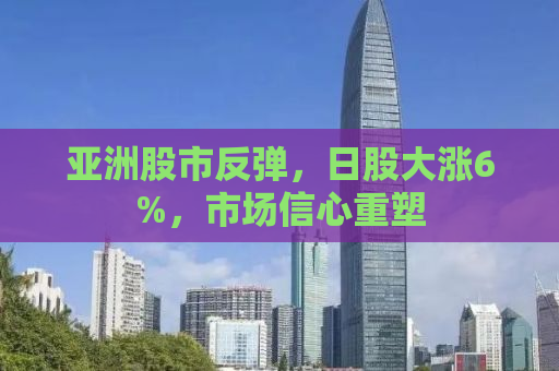 亚洲股市反弹，日股大涨6%，市场信心重塑