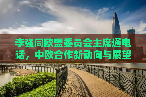 李强同欧盟委员会主席通电话，中欧合作新动向与展望