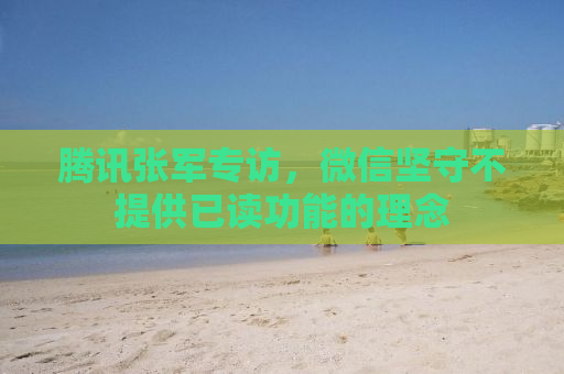 腾讯张军专访，微信坚守不提供已读功能的理念