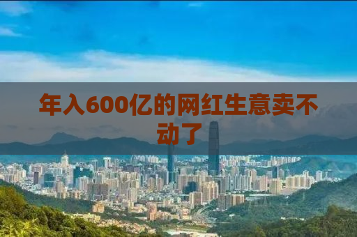 年入600亿的网红生意卖不动了