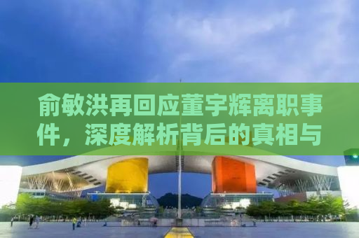 俞敏洪再回应董宇辉离职事件，深度解析背后的真相与启示