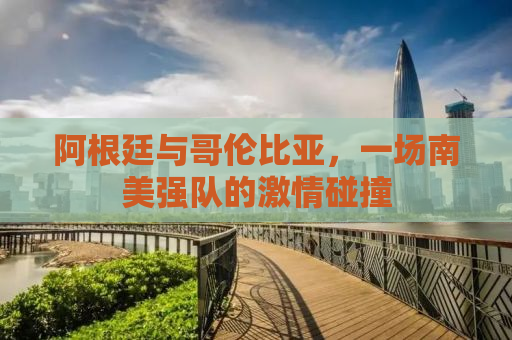 阿根廷与哥伦比亚，一场南美强队的激情碰撞
