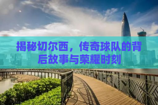 揭秘切尔西，传奇球队的背后故事与荣耀时刻