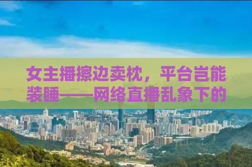 女主播擦边卖枕，平台岂能装睡——网络直播乱象下的监管缺失与平台责任