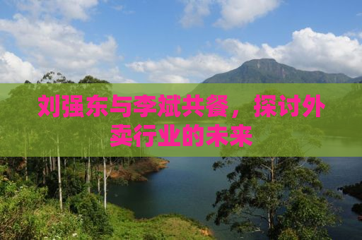刘强东与李斌共餐，探讨外卖行业的未来