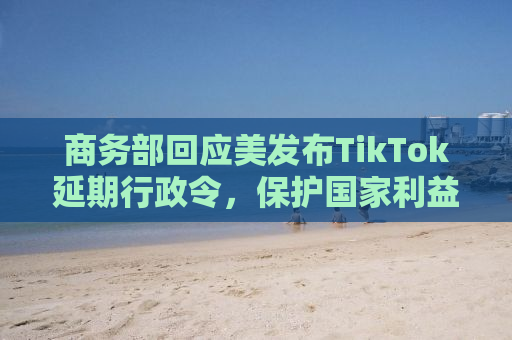 商务部回应美发布TikTok延期行政令，保护国家利益与公平竞争环境并重