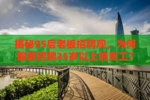 揭秘95后老板招聘观，为何偏爱招聘35岁以上的员工？