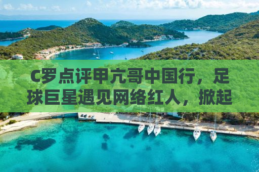 C罗点评甲亢哥中国行，足球巨星遇见网络红人，掀起热潮！