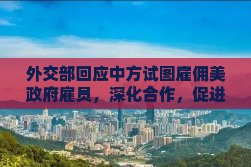 外交部回应中方试图雇佣美政府雇员，深化合作，促进民心相通