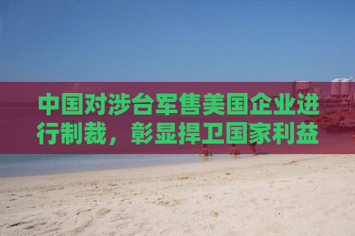 中国对涉台军售美国企业进行制裁，彰显捍卫国家利益之决心