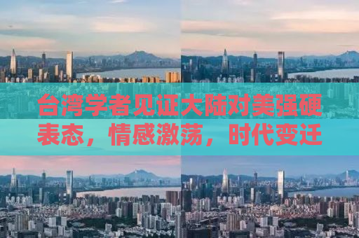 台湾学者见证大陆对美强硬表态，情感激荡，时代变迁的见证者