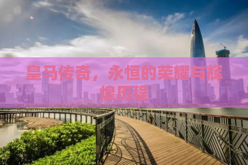 皇马传奇，永恒的荣耀与辉煌历程
