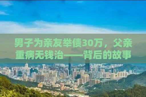 男子为亲友举债30万，父亲重病无钱治——背后的故事与启示