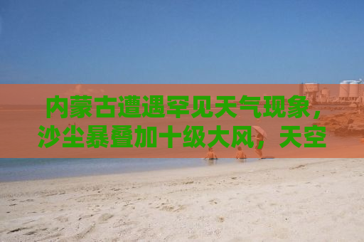 内蒙古遭遇罕见天气现象，沙尘暴叠加十级大风，天空一片昏黄