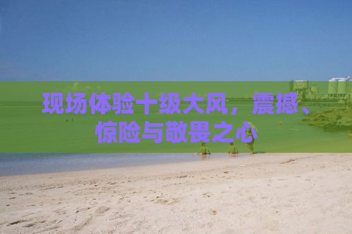 现场体验十级大风，震撼、惊险与敬畏之心