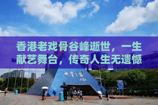 香港老戏骨谷峰逝世，一生献艺舞台，传奇人生无遗憾