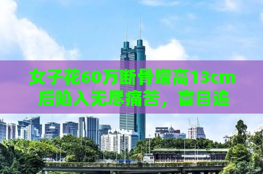 女子花60万断骨增高13cm 后陷入无尽痛苦，盲目追求完美的代价与警示
