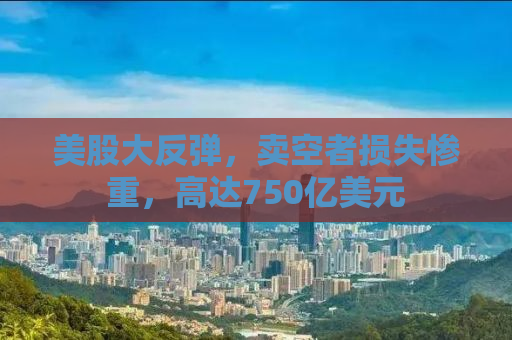 美股大反弹，卖空者损失惨重，高达750亿美元