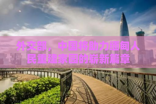 外交部，中国将助力缅甸人民重建家园的崭新篇章
