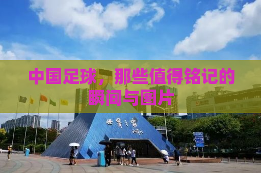 中国足球，那些值得铭记的瞬间与图片