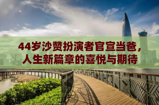 44岁沙赞扮演者官宣当爸，人生新篇章的喜悦与期待