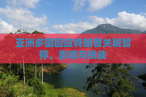 亚洲多国回应特朗普关税暂停，影响与挑战