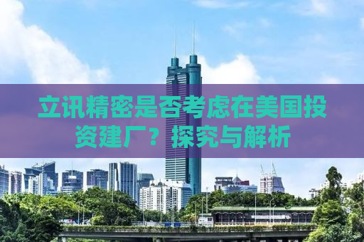 立讯精密是否考虑在美国投资建厂？探究与解析