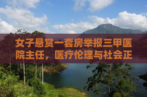 女子悬赏一套房举报三甲医院主任，医疗伦理与社会正义的较量