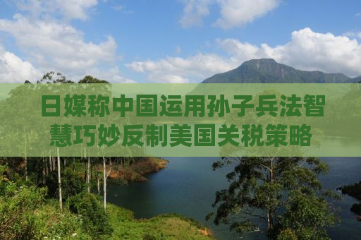 日媒称中国运用孙子兵法智慧巧妙反制美国关税策略