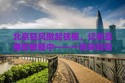 北京狂风掀起铁板，记者直播险被砸中——一场突如其来的天气灾害与现场直击